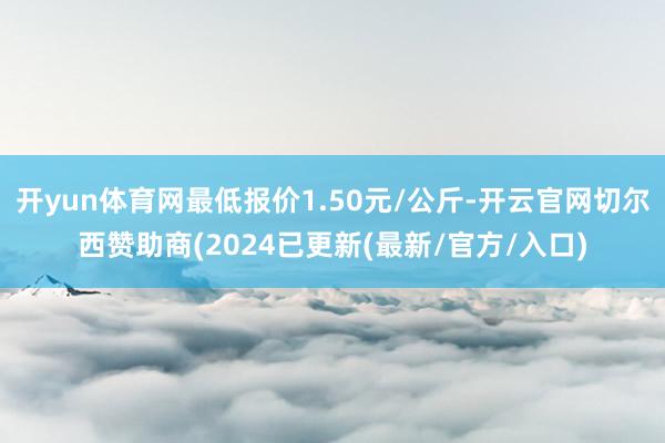 开yun体育网最低报价1.50元/公斤-开云官网切尔西赞助商(2024已更新(最新/官方/入口)