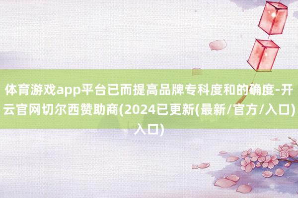 体育游戏app平台已而提高品牌专科度和的确度-开云官网切尔西赞助商(2024已更新(最新/官方/入口)