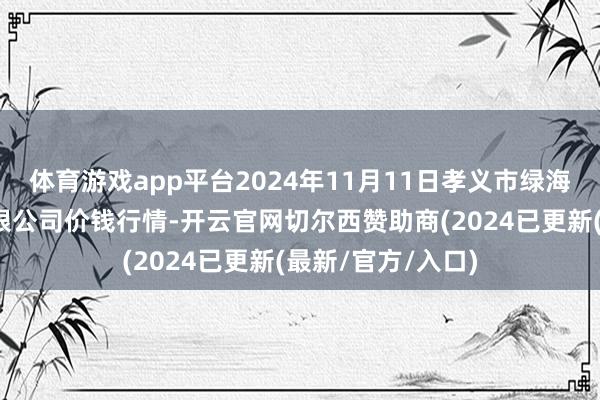体育游戏app平台2024年11月11日孝义市绿海蔬菜批发销售有限公司价钱行情-开云官网切尔西赞助商(2024已更新(最新/官方/入口)