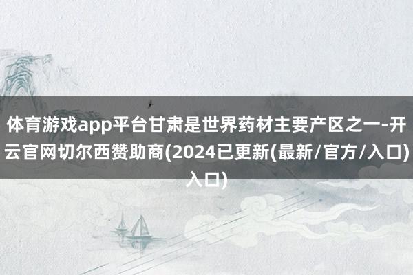 体育游戏app平台甘肃是世界药材主要产区之一-开云官网切尔西赞助商(2024已更新(最新/官方/入口)
