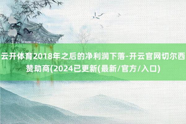 云开体育2018年之后的净利润下落-开云官网切尔西赞助商(2024已更新(最新/官方/入口)