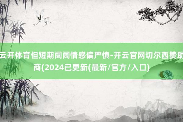 云开体育但短期阛阓情感偏严慎-开云官网切尔西赞助商(2024已更新(最新/官方/入口)