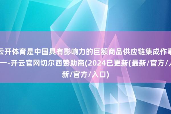 云开体育是中国具有影响力的巨额商品供应链集成作事商之一-开云官网切尔西赞助商(2024已更新(最新/官方/入口)