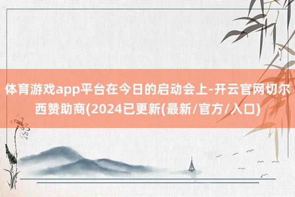 体育游戏app平台　　在今日的启动会上-开云官网切尔西赞助商(2024已更新(最新/官方/入口)