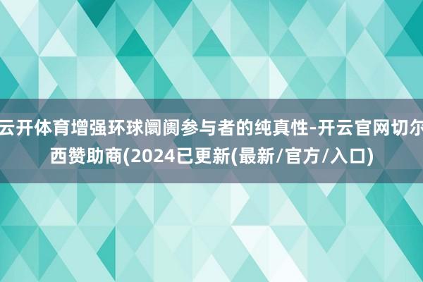 云开体育增强环球阛阓参与者的纯真性-开云官网切尔西赞助商(2024已更新(最新/官方/入口)