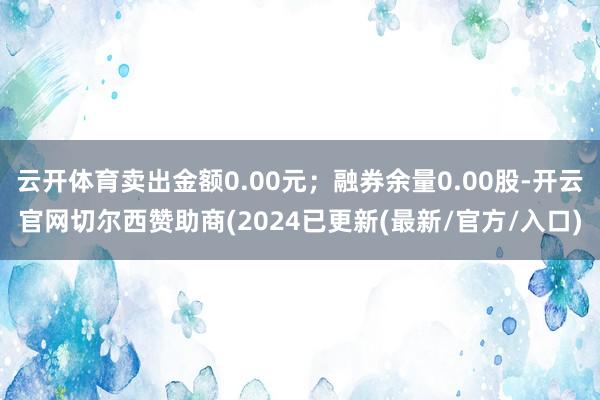 云开体育卖出金额0.00元；融券余量0.00股-开云官网切尔西赞助商(2024已更新(最新/官方/入口)