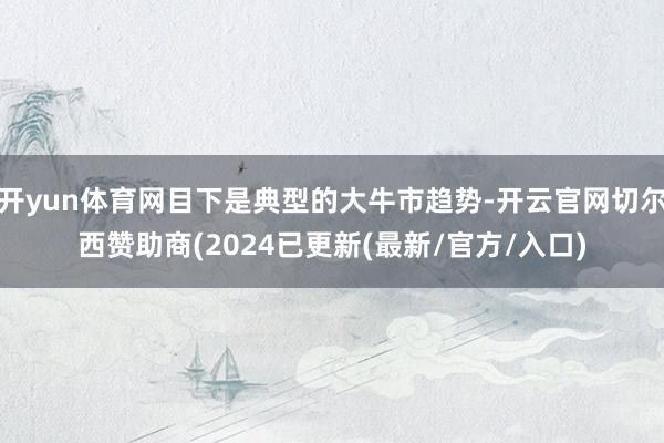 开yun体育网目下是典型的大牛市趋势-开云官网切尔西赞助商(2024已更新(最新/官方/入口)