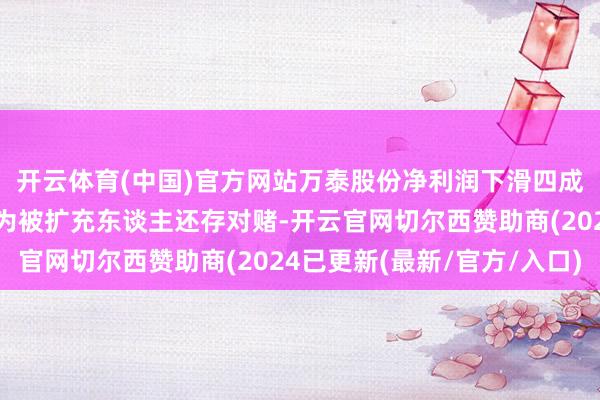 开云体育(中国)官方网站万泰股份净利润下滑四成：应收账款超高，沦为被扩充东谈主还存对赌-开云官网切尔西赞助商(2024已更新(最新/官方/入口)