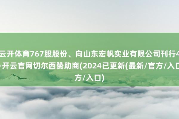 云开体育767股股份、向山东宏帆实业有限公司刊行43-开云官网切尔西赞助商(2024已更新(最新/官方/入口)