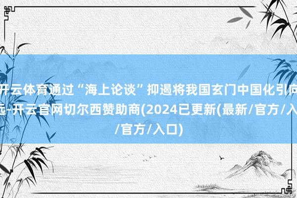 开云体育通过“海上论谈”抑遏将我国玄门中国化引向长远-开云官网切尔西赞助商(2024已更新(最新/官方/入口)