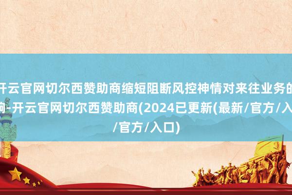 开云官网切尔西赞助商缩短阻断风控神情对来往业务的影响-开云官网切尔西赞助商(2024已更新(最新/官方/入口)