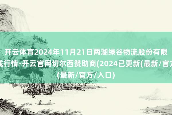 开云体育2024年11月21日两湖绿谷物流股份有限公司价钱行情-开云官网切尔西赞助商(2024已更新(最新/官方/入口)