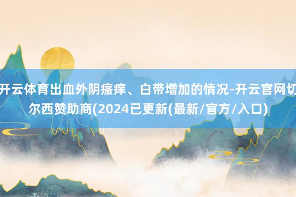 开云体育出血外阴瘙痒、白带增加的情况-开云官网切尔西赞助商(2024已更新(最新/官方/入口)