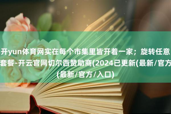 开yun体育网实在每个市集里皆开着一家；旋转任意卷团购套餐-开云官网切尔西赞助商(2024已更新(最新/官方/入口)