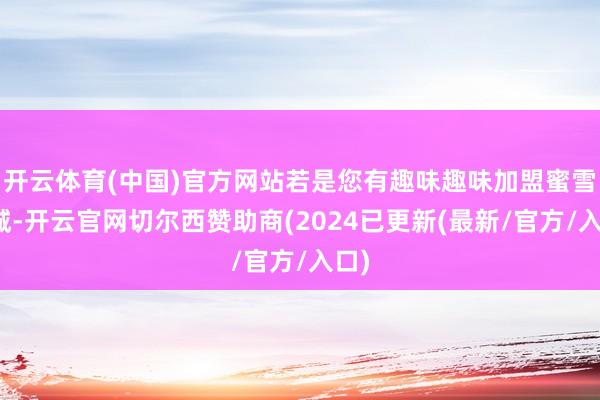 开云体育(中国)官方网站若是您有趣味趣味加盟蜜雪冰城-开云官网切尔西赞助商(2024已更新(最新/官方/入口)