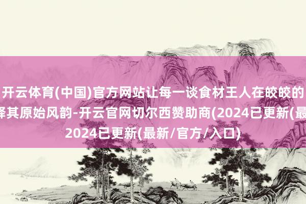 开云体育(中国)官方网站让每一谈食材王人在皎皎的蒸汽中尽情开释其原始风韵-开云官网切尔西赞助商(2024已更新(最新/官方/入口)