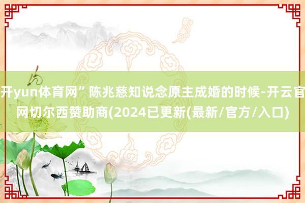 开yun体育网”陈兆慈知说念原主成婚的时候-开云官网切尔西赞助商(2024已更新(最新/官方/入口)
