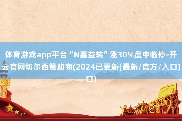 体育游戏app平台“N嘉益转”涨30%盘中临停-开云官网切尔西赞助商(2024已更新(最新/官方/入口)