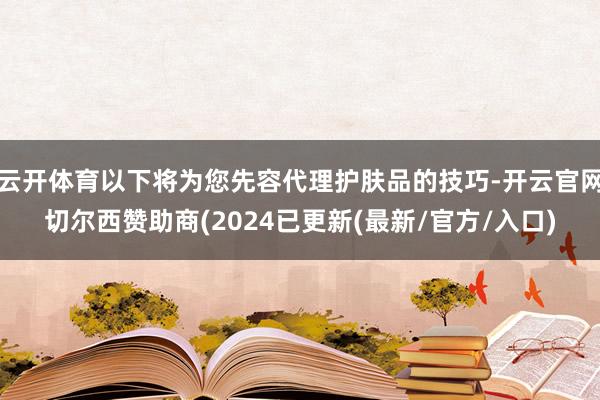 云开体育以下将为您先容代理护肤品的技巧-开云官网切尔西赞助商(2024已更新(最新/官方/入口)