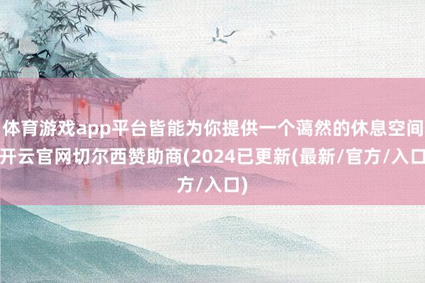 体育游戏app平台皆能为你提供一个蔼然的休息空间-开云官网切尔西赞助商(2024已更新(最新/官方/入口)