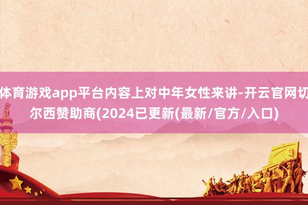 体育游戏app平台内容上对中年女性来讲-开云官网切尔西赞助商(2024已更新(最新/官方/入口)