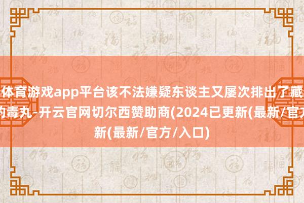 体育游戏app平台该不法嫌疑东谈主又屡次排出了藏在体内的毒丸-开云官网切尔西赞助商(2024已更新(最新/官方/入口)