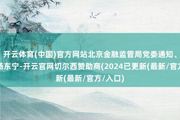 开云体育(中国)官方网站北京金融监管局党委通知、局长为杨东宁-开云官网切尔西赞助商(2024已更新(最新/官方/入口)
