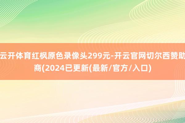 云开体育红枫原色录像头299元-开云官网切尔西赞助商(2024已更新(最新/官方/入口)