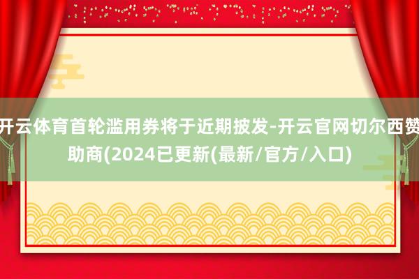 开云体育首轮滥用券将于近期披发-开云官网切尔西赞助商(2024已更新(最新/官方/入口)