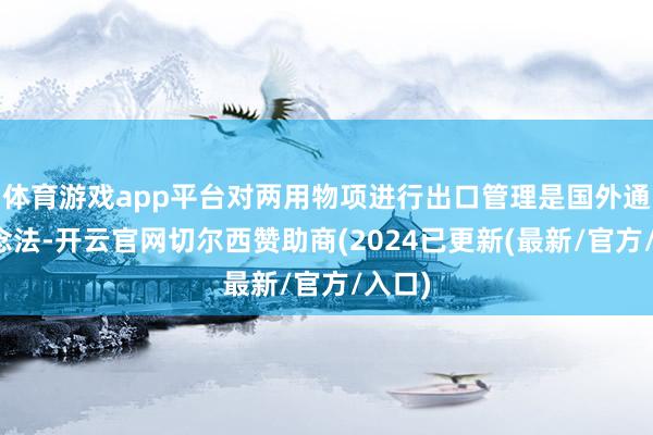 体育游戏app平台对两用物项进行出口管理是国外通行作念法-开云官网切尔西赞助商(2024已更新(最新/官方/入口)