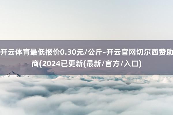 开云体育最低报价0.30元/公斤-开云官网切尔西赞助商(2024已更新(最新/官方/入口)