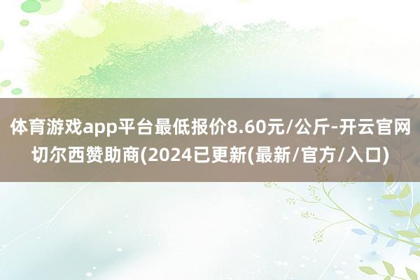 体育游戏app平台最低报价8.60元/公斤-开云官网切尔西赞助商(2024已更新(最新/官方/入口)