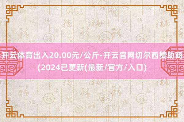 开云体育出入20.00元/公斤-开云官网切尔西赞助商(2024已更新(最新/官方/入口)