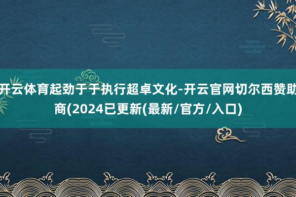 开云体育起劲于于执行超卓文化-开云官网切尔西赞助商(2024已更新(最新/官方/入口)