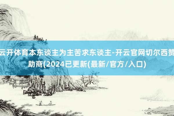 云开体育本东谈主为主苦求东谈主-开云官网切尔西赞助商(2024已更新(最新/官方/入口)