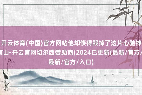 开云体育(中国)官方网站他却倏得毁掉了这片心驰神往的河山-开云官网切尔西赞助商(2024已更新(最新/官方/入口)