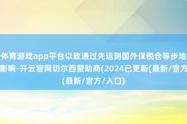 体育游戏app平台以致通过先运到国外保税仓等步地来幸免影响-开云官网切尔西赞助商(2024已更新(最新/官方/入口)