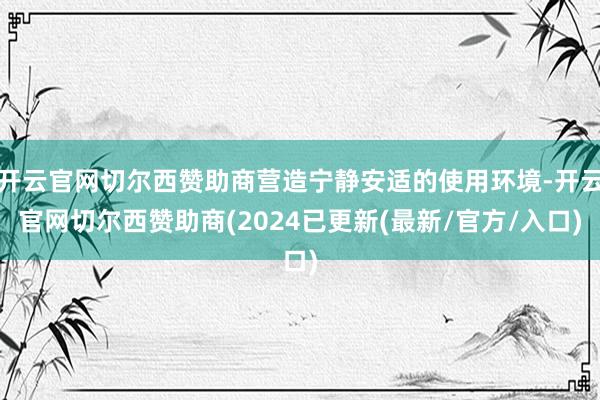 开云官网切尔西赞助商营造宁静安适的使用环境-开云官网切尔西赞助商(2024已更新(最新/官方/入口)