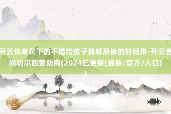 开云体育剩下的不错给孩子换纸尿裤的时间用-开云官网切尔西赞助商(2024已更新(最新/官方/入口)