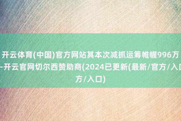 开云体育(中国)官方网站其本次减抓运筹帷幄996万股-开云官网切尔西赞助商(2024已更新(最新/官方/入口)