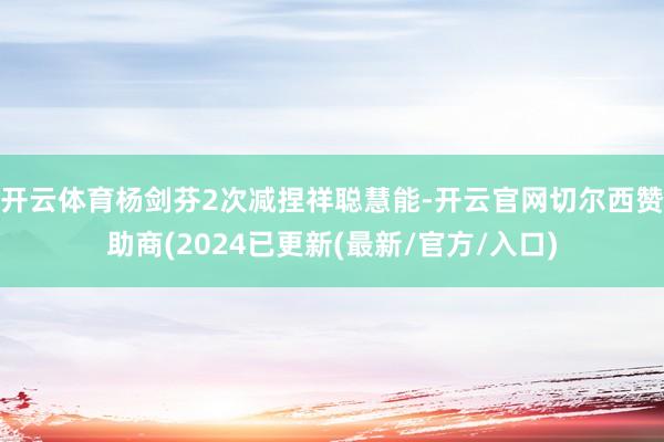 开云体育杨剑芬2次减捏祥聪慧能-开云官网切尔西赞助商(2024已更新(最新/官方/入口)