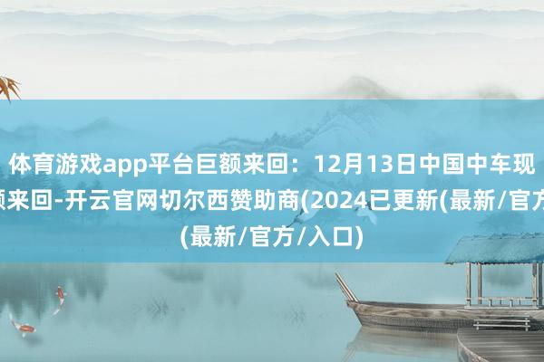 体育游戏app平台巨额来回：12月13日中国中车现1笔巨额来回-开云官网切尔西赞助商(2024已更新(最新/官方/入口)