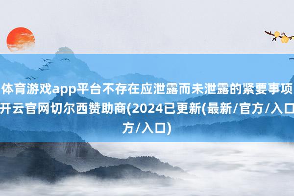 体育游戏app平台不存在应泄露而未泄露的紧要事项-开云官网切尔西赞助商(2024已更新(最新/官方/入口)