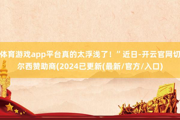体育游戏app平台真的太浮浅了！”近日-开云官网切尔西赞助商(2024已更新(最新/官方/入口)