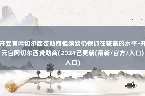 开云官网切尔西赞助商但频繁仍保抓在较高的水平-开云官网切尔西赞助商(2024已更新(最新/官方/入口)