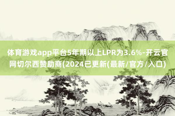 体育游戏app平台5年期以上LPR为3.6%-开云官网切尔西赞助商(2024已更新(最新/官方/入口)