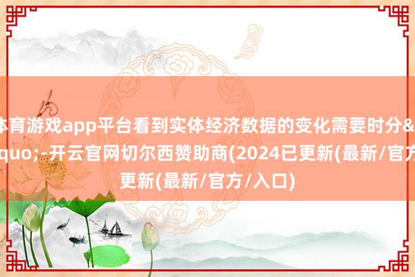 体育游戏app平台看到实体经济数据的变化需要时分&rdquo;-开云官网切尔西赞助商(2024已更新(最新/官方/入口)
