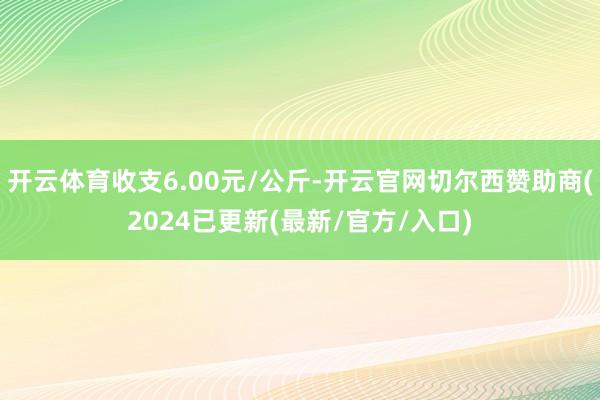 开云体育收支6.00元/公斤-开云官网切尔西赞助商(2024已更新(最新/官方/入口)