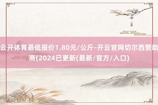 云开体育最低报价1.80元/公斤-开云官网切尔西赞助商(2024已更新(最新/官方/入口)
