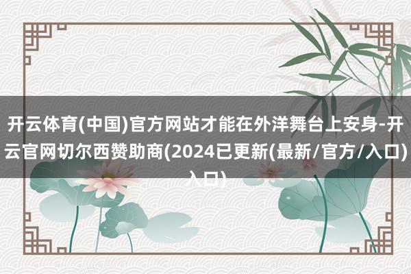 开云体育(中国)官方网站才能在外洋舞台上安身-开云官网切尔西赞助商(2024已更新(最新/官方/入口)
